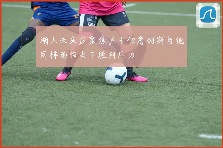 湖人未来应聚焦卢卡但詹姆斯与他同样面临当下胜利压力