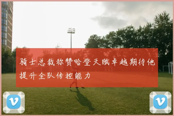 骑士总裁称赞哈登天赋卓越期待他提升全队传控能力