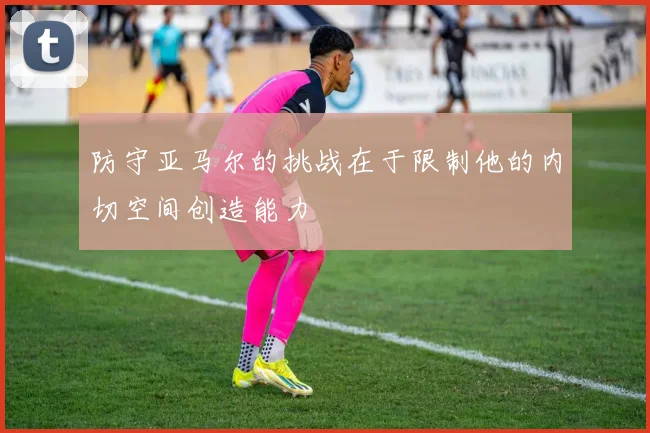 防守亚马尔的挑战在于限制他的内切空间创造能力