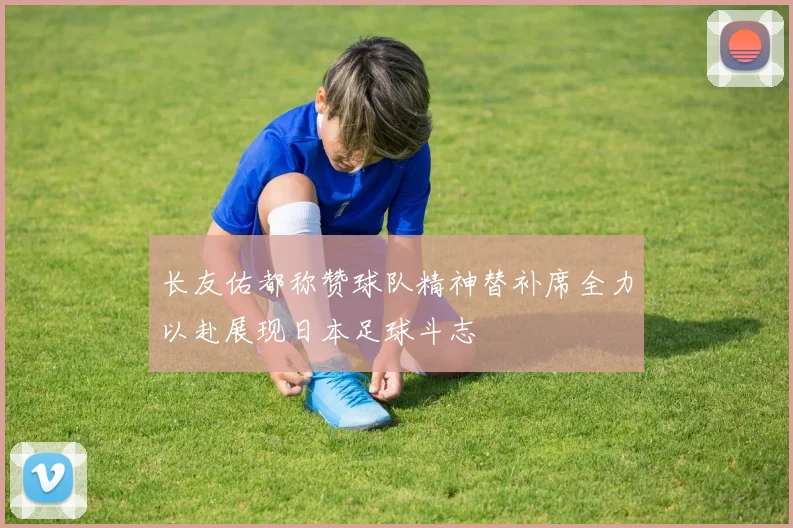 长友佑都称赞球队精神替补席全力以赴展现日本足球斗志
