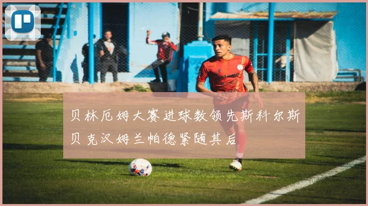 贝林厄姆大赛进球数领先斯科尔斯贝克汉姆兰帕德紧随其后