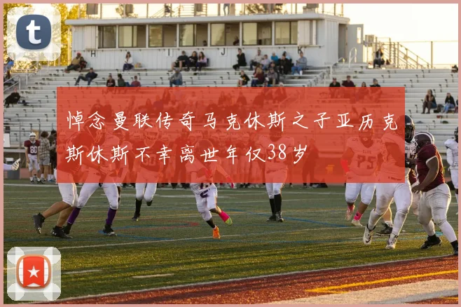 悼念曼联传奇马克休斯之子亚历克斯休斯不幸离世年仅38岁