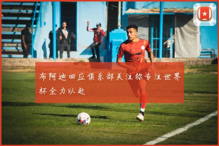布阿迪回应俱乐部关注称专注世界杯全力以赴