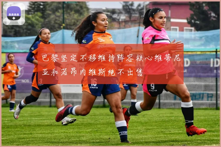 巴黎坚定不移维持阵容核心维蒂尼亚和若昂内维斯绝不出售