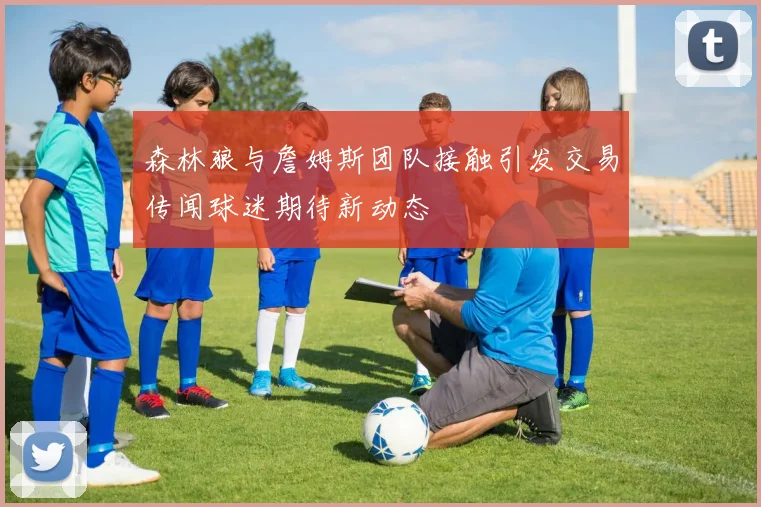 森林狼与詹姆斯团队接触引发交易传闻球迷期待新动态