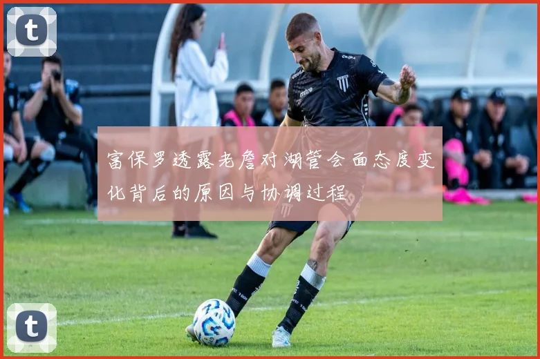 富保罗透露老詹对湖管会面态度变化背后的原因与协调过程