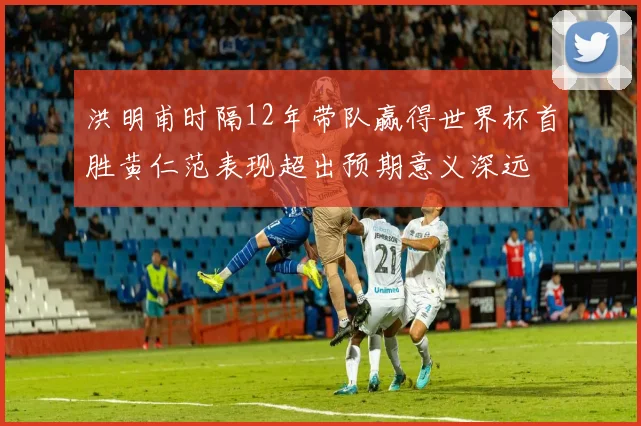 洪明甫时隔12年带队赢得世界杯首胜黄仁范表现超出预期意义深远